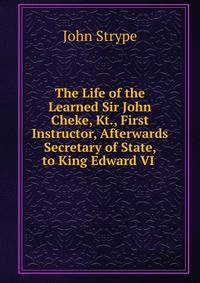 The Life of the Learned Sir John Cheke, Kt., First Instructor, Afterwards Secretary of State, to King Edward VI .