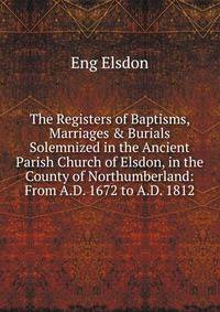 The Registers of Baptisms, Marriages &amp; Burials Solemnized in the Ancient Parish Church of Elsdon, in the County of Northumberland: From A.D. 1672 to A.D. 1812