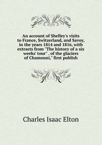 An account of Shelley's visits to France, Switzerland, and Savoy, in the years 1814 and 1816, with extracts from "The history of a six weeks' tour" . of the glaciers of Chamouni," first publish