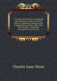 A Treatise On the Law of Copyholds and Customary Tenures of Land: With an Appendix Containing the Copyhold Acts of 1852, 1858, 1887, the Principle . Precedents of Assurances, and Forms