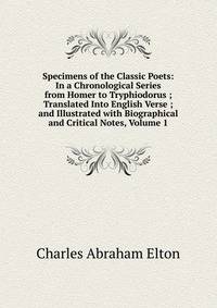Specimens of the Classic Poets: In a Chronological Series from Homer to Tryphiodorus ; Translated Into English Verse ; and Illustrated with Biographical and Critical Notes, Volume 1