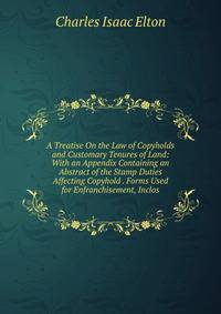 A Treatise On the Law of Copyholds and Customary Tenures of Land: With an Appendix Containing an Abstract of the Stamp Duties Affecting Copyhold . Forms Used for Enfranchisement, Inclos