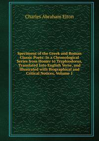 Specimens of the Greek and Roman Classic Poets: In a Chronological Series from Homer to Tryphiodorus, Translated Into English Verse, and Illustrated with Biographical and Critical Notices, Volume 1