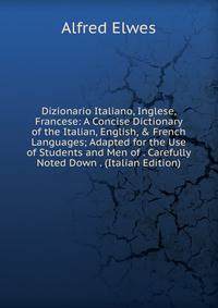 Dizionario Italiano, Inglese, Francese: A Concise Dictionary of the Italian, English, &amp; French Languages; Adapted for the Use of Students and Men of . Carefully Noted Down . (Italian Edition)