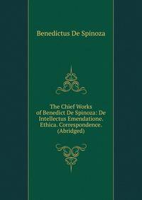 The Chief Works of Benedict De Spinoza: De Intellectus Emendatione. Ethica. Correspondence. (Abridged)