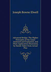 Advanced Bridge: The Higher Principles of the Game Analysed and Explained, and Their Application Illustrated, by Hands Taken from Actual Play