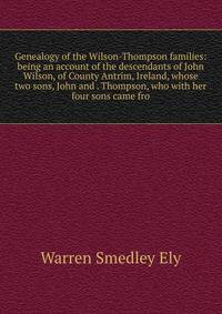 Genealogy of the Wilson-Thompson families: being an account of the descendants of John Wilson, of County Antrim, Ireland, whose two sons, John and . Thompson, who with her four sons came fro