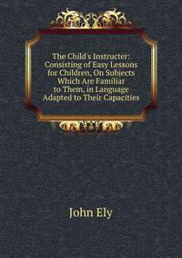 The Child's Instructer: Consisting of Easy Lessons for Children, On Subjects Which Are Familiar to Them, in Language Adapted to Their Capacities