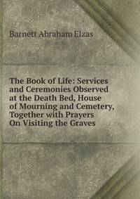 The Book of Life: Services and Ceremonies Observed at the Death Bed, House of Mourning and Cemetery, Together with Prayers On Visiting the Graves