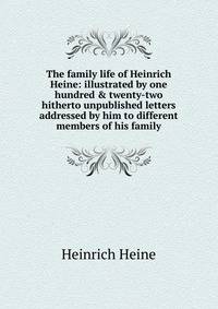 The family life of Heinrich Heine: illustrated by one hundred &amp; twenty-two hitherto unpublished letters addressed by him to different members of his family