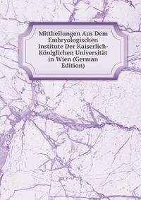 Mittheilungen Aus Dem Embryologischen Institute Der Kaiserlich- Koniglichen Universitat in Wien (German Edition)