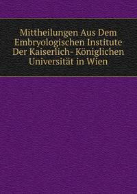 Mittheilungen Aus Dem Embryologischen Institute Der Kaiserlich- Koniglichen Universitat in Wien