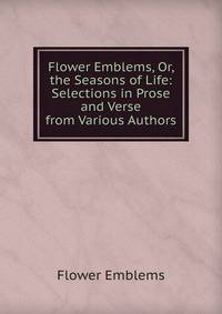 Flower Emblems, Or, the Seasons of Life: Selections in Prose and Verse from Various Authors