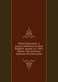 Moral Education: A Lecture Delivered At New Bedford, August 16, 1842, Before The American Institute Of Instruction