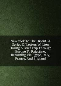 New York To The Orient; A Series Of Letters Written During A Brief Trip Through Europe To Palestine, Returning Via Egypt, Italy, France, And England