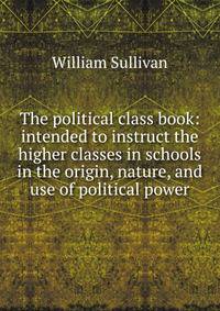 The political class book: intended to instruct the higher classes in schools in the origin, nature, and use of political power