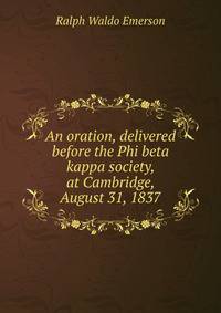An oration, delivered before the Phi beta kappa society, at Cambridge, August 31, 1837