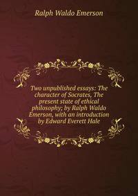 Two unpublished essays: The character of Socrates, The present state of ethical philosophy; by Ralph Waldo Emerson, with an introduction by Edward Everett Hale