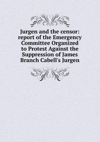 Jurgen and the censor: report of the Emergency Committee Organized to Protest Against the Suppression of James Branch Cabell's Jurgen