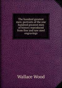 The hundred greatest men; portraits of the one hundred greatest men of history reproduced from fine and rare steel engravings