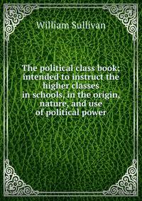 The political class book; intended to instruct the higher classes in schools, in the origin, nature, and use of political power