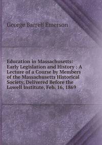 Education in Massachusetts: Early Legislation and History : A Lecture of a Course by Members of the Massachusetts Historical Society, Delivered Before the Lowell Institute, Feb. 16, 1869