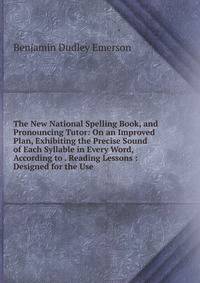 The New National Spelling Book, and Pronouncing Tutor: On an Improved Plan, Exhibiting the Precise Sound of Each Syllable in Every Word, According to . Reading Lessons : Designed for the Use