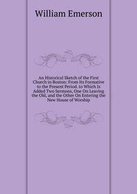An Historical Sketch of the First Church in Boston: From Its Formative to the Present Period. to Which Is Added Two Sermons, One On Leaving the Old, and the Other On Entering the New House of Worship