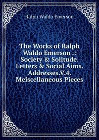 The Works of Ralph Waldo Emerson .: Society &amp; Solitude. Letters &amp; Social Aims. Addresses.V.4. Meiscellaneous Pieces