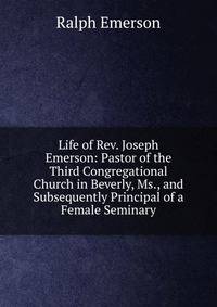 Life of Rev. Joseph Emerson: Pastor of the Third Congregational Church in Beverly, Ms., and Subsequently Principal of a Female Seminary