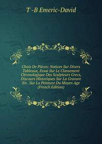 Choix De Pieces: Notices Sur Divers Tableaux, Essai Sur Le Classement Chronologique Des Sculpteurs Grecs, Discours Historiques Sur La Gravure En . Sur La Peinture Du Moyen Age (French Edition)