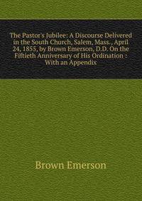 The Pastor's Jubilee: A Discourse Delivered in the South Church, Salem, Mass., April 24, 1855, by Brown Emerson, D.D. On the Fiftieth Anniversary of His Ordination : With an Appendix