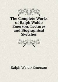 The Complete Works of Ralph Waldo Emerson: Lectures and Biographical Sketches