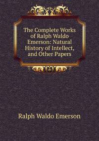 The Complete Works of Ralph Waldo Emerson: Natural History of Intellect, and Other Papers