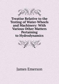 Treatise Relative to the Testing of Water-Wheels and Machinery: With Various Other Matters Pertaining to Hydrodynamics