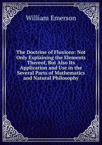 The Doctrine of Fluxions: Not Only Explaining the Elements Thereof, But Also Its Application and Use in the Several Parts of Mathematics and Natural Philosophy