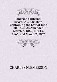 Emerson's Internal Revenue Guide 1867, Containing the Law of June 30, 1864, As Amended March 3, 1865, July 13, 1866, and March 2, 1867