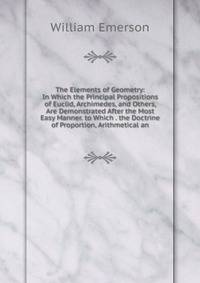 The Elements of Geometry: In Which the Principal Propositions of Euclid, Archimedes, and Others, Are Demonstrated After the Most Easy Manner. to Which . the Doctrine of Proportion, Arithmetical an