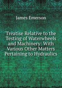 Treatise Relative to the Testing of Waterwheels and Machinery: With Various Other Matters Pertaining to Hydraulics