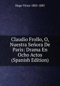Claudio Frollo, O, Nuestra Senora De Paris: Drama En Ocho Actos (Spanish Edition)