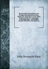 Record of the Annual Hench and Dromgold Reunion Held in Perry County, Pa., from 1897 to 1912: These Records Contain the Genealogies of Nicholas Ickes, . and Kindred Families Who Were Among the Ea