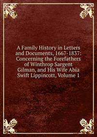 A Family History in Letters and Documents, 1667-1837: Concerning the Forefathers of Winthrop Sargent Gilman, and His Wife Abia Swift Lippincott, Volume 1