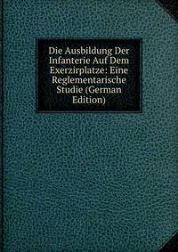 Die Ausbildung Der Infanterie Auf Dem Exerzirplatze: Eine Reglementarische Studie (German Edition)