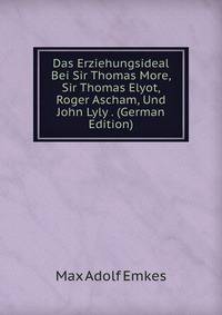 Das Erziehungsideal Bei Sir Thomas More, Sir Thomas Elyot, Roger Ascham, Und John Lyly . (German Edition)