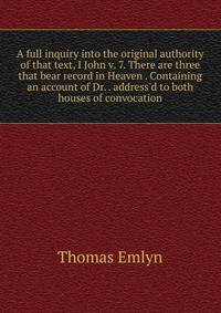 A full inquiry into the original authority of that text, I John v. 7. There are three that bear record in Heaven . Containing an account of Dr. . address'd to both houses of convocation