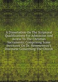 A Dissertation On The Scriptural Qualifications For Admission And Access To The Christian Sacraments: Comprising Some Strictures On Dr. Hemmenway's Discourse Concerning The Church