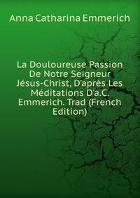 La Douloureuse Passion De Notre Seigneur J?sus-Christ, D'apr?s Les M?ditations D'a.C. Emmerich. Trad (French Edition)