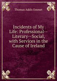 Incidents of My Life: Professional--Literary--Social, with Services in the Cause of Ireland