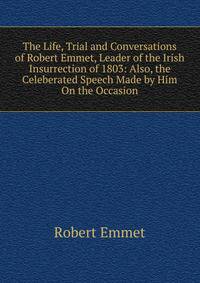 The Life, Trial and Conversations of Robert Emmet, Leader of the Irish Insurrection of 1803: Also, the Celeberated Speech Made by Him On the Occasion