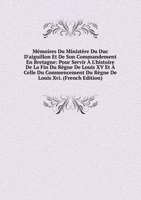 M?moires Du Minist?re Du Duc D'aiguillon Et De Son Commandement En Bretagne: Pour Servir ? L'histoire De La Fin Du R?gne De Louis XV Et ? Celle Du Commencement Du R?gne De Louis Xvi. (French Edition)